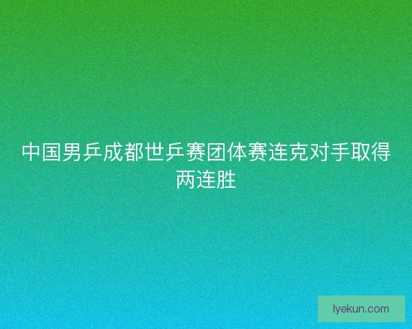 中国男乒成都世乒赛团体赛连克对手取得两连胜 中国男乒成都世乒赛团体赛连克对手取得两连胜
