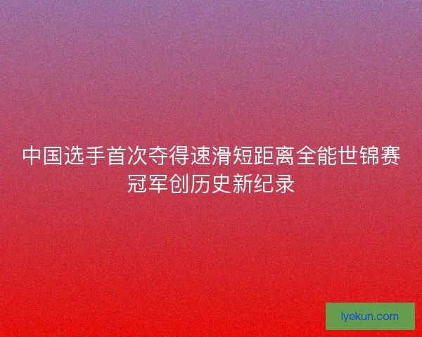 中国选手首次夺得速滑短距离全能世锦赛冠军创历史新纪录 中国选手首次夺得速滑短距离全能世锦赛冠军创历史新纪录